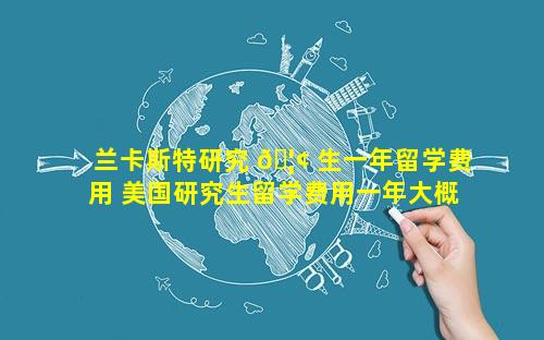兰卡斯特研究 🦢 生一年留学费用 美国研究生留学费用一年大概多少人民币